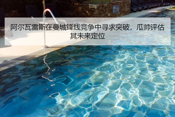 阿尔瓦雷斯在曼城锋线竞争中寻求突破，瓜帅评估其未来定位