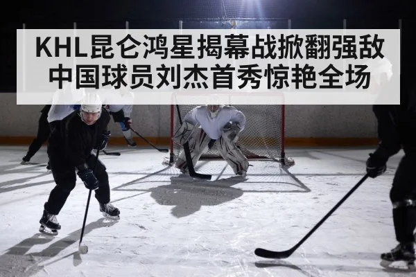KHL昆仑鸿星揭幕战掀翻强敌 中国球员刘杰首秀惊艳全场
